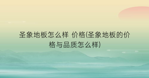 圣象地板怎么样 价格(圣象地板的价格与品质怎么样)